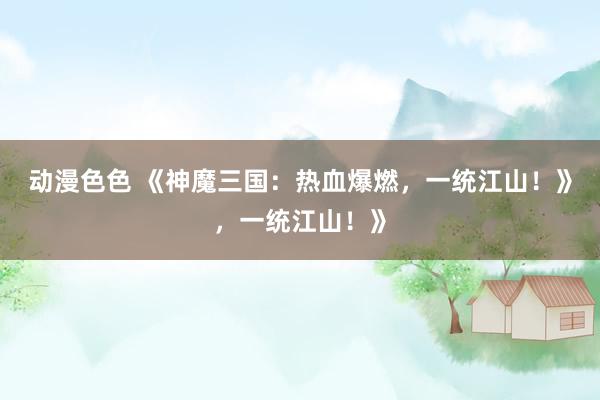 动漫色色 《神魔三国：热血爆燃，一统江山！》，一统江山！》