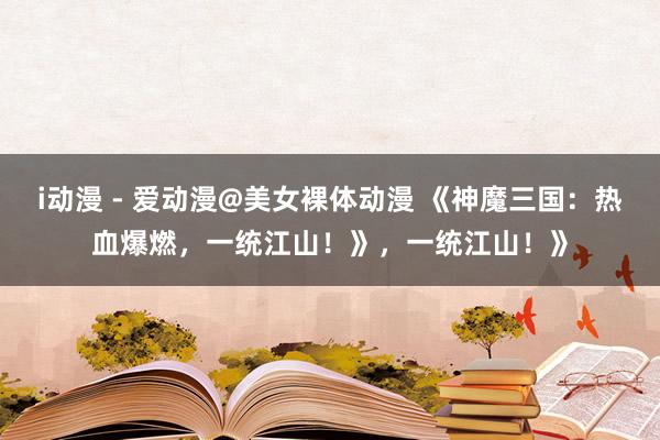 i动漫 - 爱动漫@美女裸体动漫 《神魔三国：热血爆燃，一统江山！》，一统江山！》
