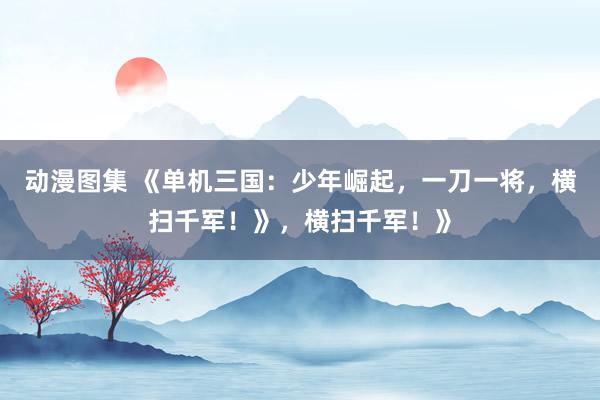 动漫图集 《单机三国：少年崛起，一刀一将，横扫千军！》，横扫千军！》