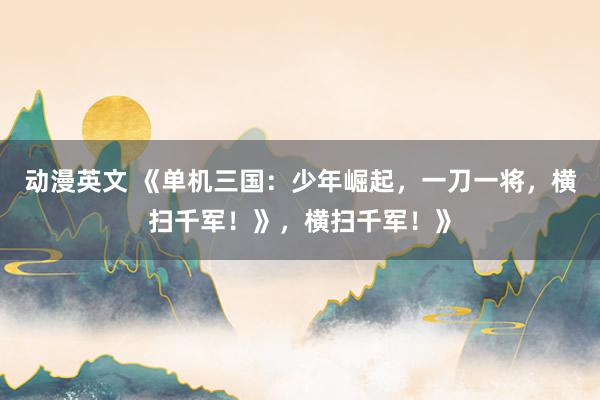 动漫英文 《单机三国：少年崛起，一刀一将，横扫千军！》，横扫千军！》
