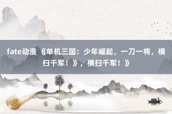 fate动漫 《单机三国：少年崛起，一刀一将，横扫千军！》，横扫千军！》