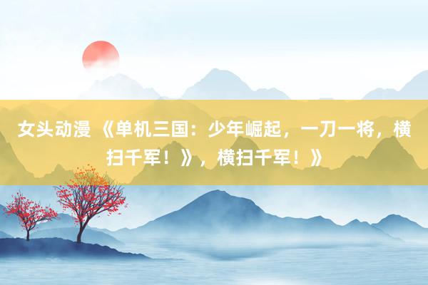 女头动漫 《单机三国：少年崛起，一刀一将，横扫千军！》，横扫千军！》