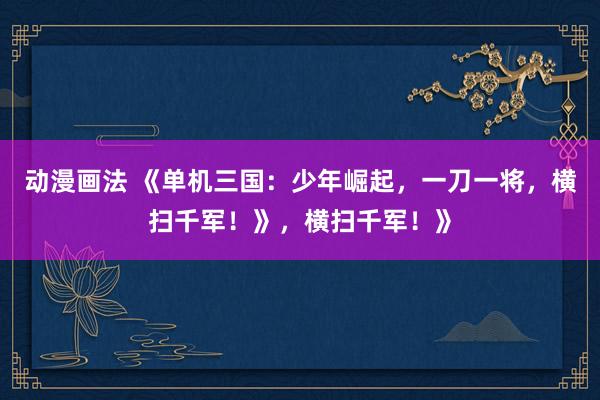 动漫画法 《单机三国：少年崛起，一刀一将，横扫千军！》，横扫千军！》