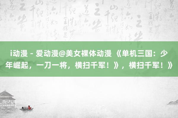 i动漫 - 爱动漫@美女裸体动漫 《单机三国：少年崛起，一刀一将，横扫千军！》，横扫千军！》