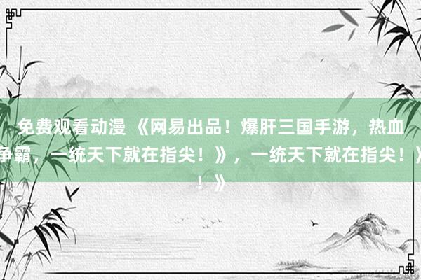 免费观看动漫 《网易出品！爆肝三国手游，热血争霸，一统天下就在指尖！》，一统天下就在指尖！》