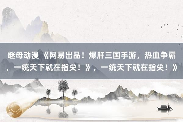 继母动漫 《网易出品！爆肝三国手游，热血争霸，一统天下就在指尖！》，一统天下就在指尖！》