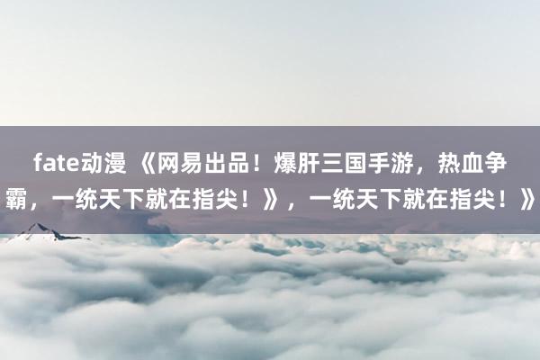 fate动漫 《网易出品！爆肝三国手游，热血争霸，一统天下就在指尖！》，一统天下就在指尖！》