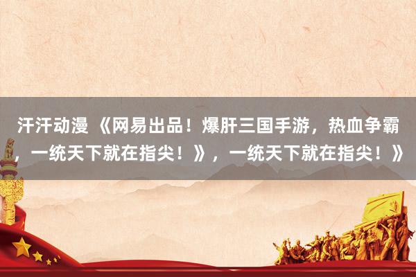 汗汗动漫 《网易出品！爆肝三国手游，热血争霸，一统天下就在指尖！》，一统天下就在指尖！》