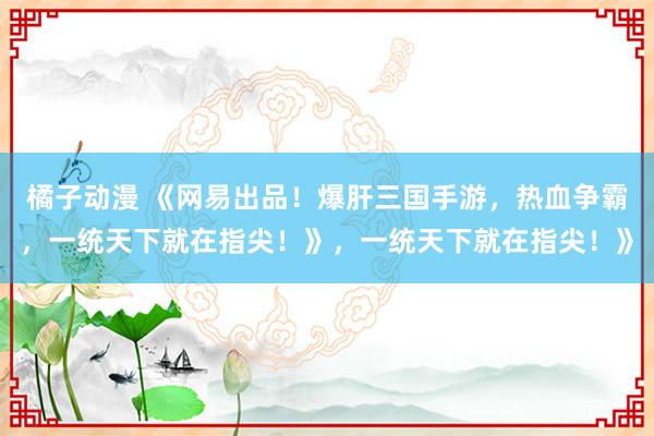 橘子动漫 《网易出品！爆肝三国手游，热血争霸，一统天下就在指尖！》，一统天下就在指尖！》