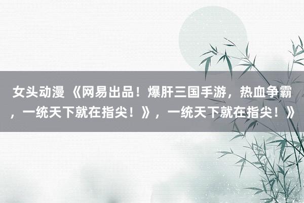 女头动漫 《网易出品！爆肝三国手游，热血争霸，一统天下就在指尖！》，一统天下就在指尖！》