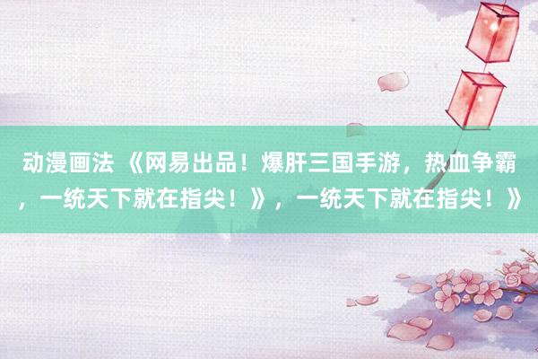 动漫画法 《网易出品！爆肝三国手游，热血争霸，一统天下就在指尖！》，一统天下就在指尖！》