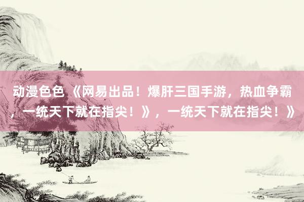 动漫色色 《网易出品！爆肝三国手游，热血争霸，一统天下就在指尖！》，一统天下就在指尖！》