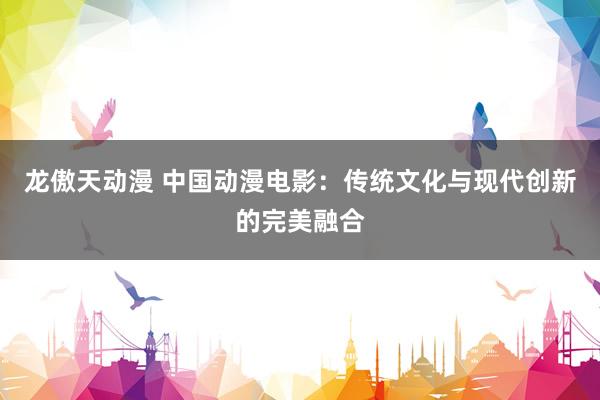 龙傲天动漫 中国动漫电影：传统文化与现代创新的完美融合