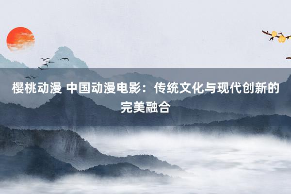 樱桃动漫 中国动漫电影：传统文化与现代创新的完美融合