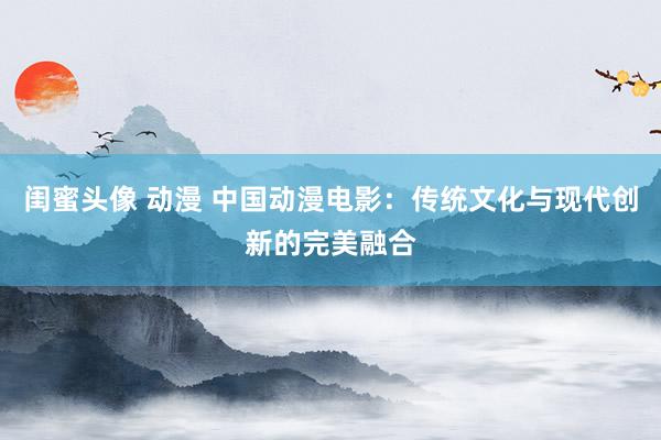 闺蜜头像 动漫 中国动漫电影：传统文化与现代创新的完美融合