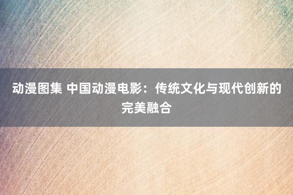 动漫图集 中国动漫电影：传统文化与现代创新的完美融合
