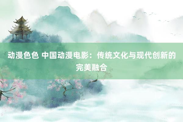 动漫色色 中国动漫电影：传统文化与现代创新的完美融合