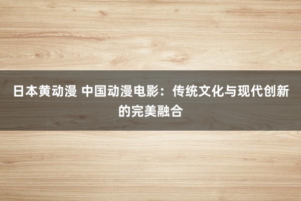 日本黄动漫 中国动漫电影：传统文化与现代创新的完美融合