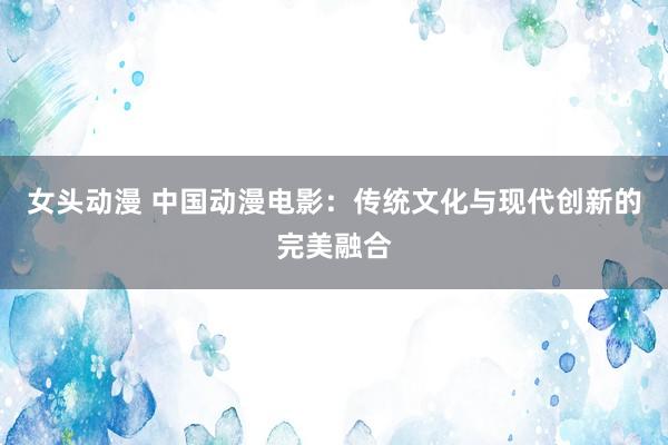 女头动漫 中国动漫电影：传统文化与现代创新的完美融合