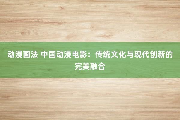 动漫画法 中国动漫电影：传统文化与现代创新的完美融合