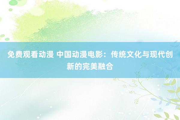 免费观看动漫 中国动漫电影：传统文化与现代创新的完美融合