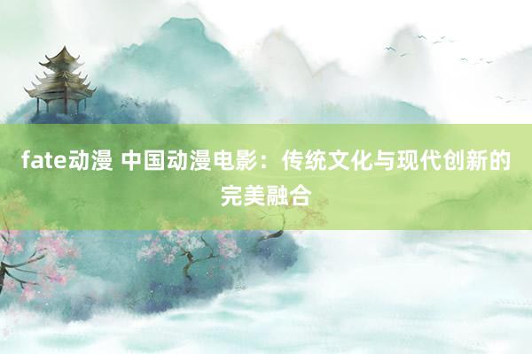 fate动漫 中国动漫电影：传统文化与现代创新的完美融合