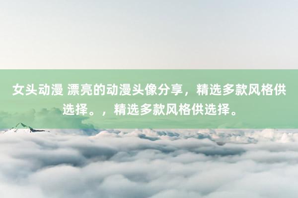 女头动漫 漂亮的动漫头像分享，精选多款风格供选择。，精选多款风格供选择。