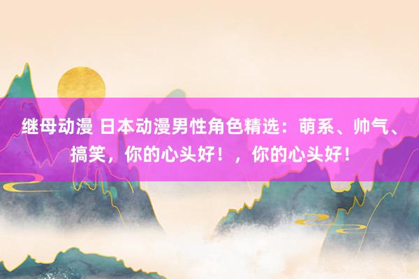 继母动漫 日本动漫男性角色精选：萌系、帅气、搞笑，你的心头好！，你的心头好！
