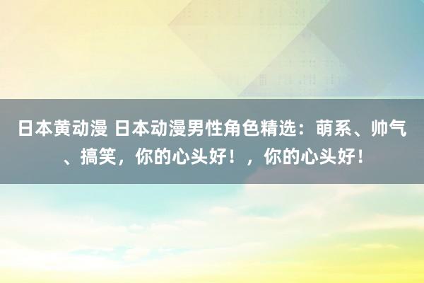 日本黄动漫 日本动漫男性角色精选：萌系、帅气、搞笑，你的心头好！，你的心头好！