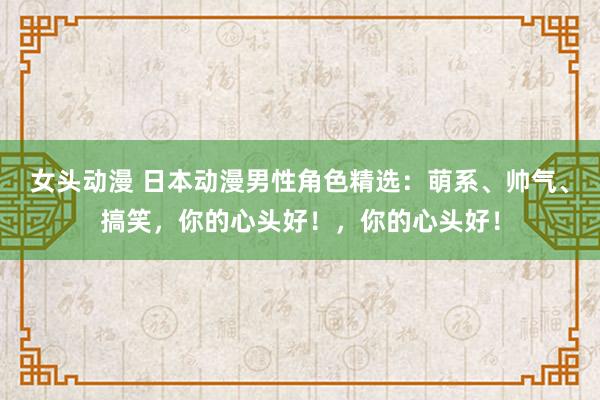 女头动漫 日本动漫男性角色精选：萌系、帅气、搞笑，你的心头好！，你的心头好！