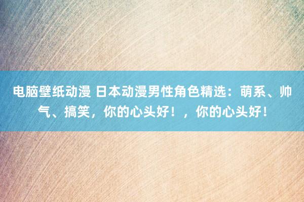 电脑壁纸动漫 日本动漫男性角色精选：萌系、帅气、搞笑，你的心头好！，你的心头好！