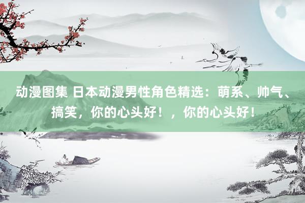 动漫图集 日本动漫男性角色精选：萌系、帅气、搞笑，你的心头好！，你的心头好！