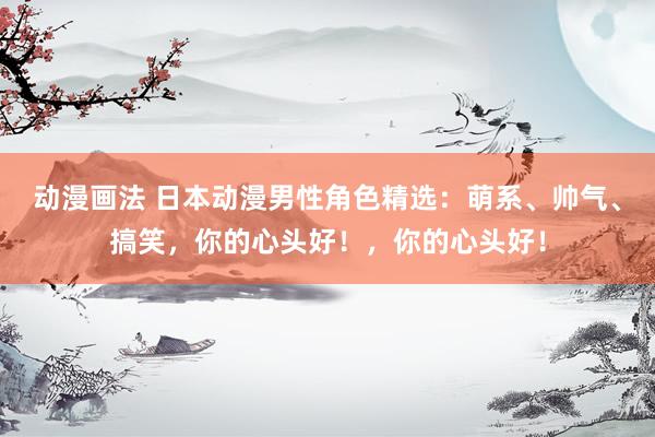 动漫画法 日本动漫男性角色精选：萌系、帅气、搞笑，你的心头好！，你的心头好！