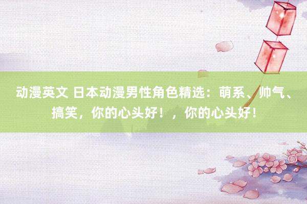 动漫英文 日本动漫男性角色精选：萌系、帅气、搞笑，你的心头好！，你的心头好！
