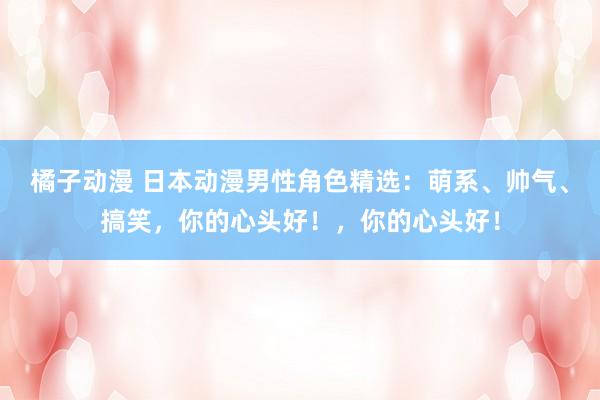 橘子动漫 日本动漫男性角色精选：萌系、帅气、搞笑，你的心头好！，你的心头好！