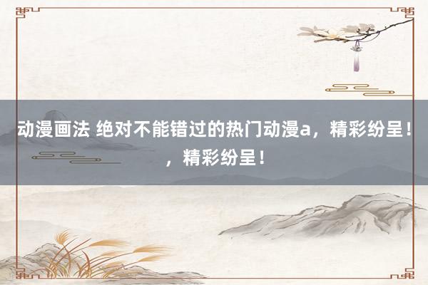 动漫画法 绝对不能错过的热门动漫a，精彩纷呈！，精彩纷呈！