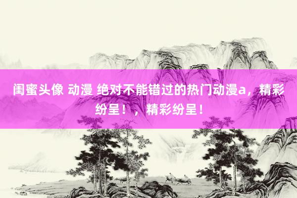 闺蜜头像 动漫 绝对不能错过的热门动漫a，精彩纷呈！，精彩纷呈！