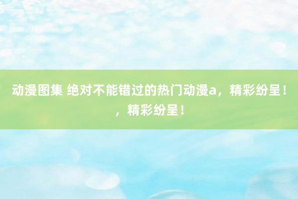 动漫图集 绝对不能错过的热门动漫a，精彩纷呈！，精彩纷呈！