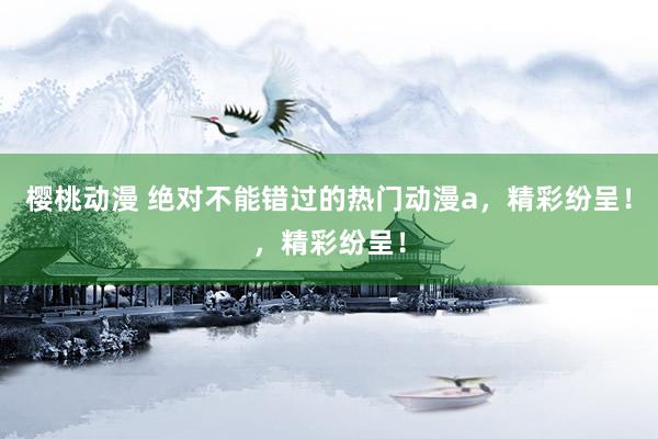 樱桃动漫 绝对不能错过的热门动漫a，精彩纷呈！，精彩纷呈！