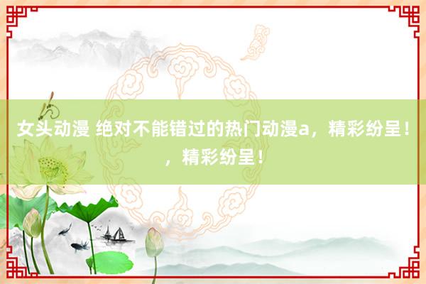 女头动漫 绝对不能错过的热门动漫a，精彩纷呈！，精彩纷呈！
