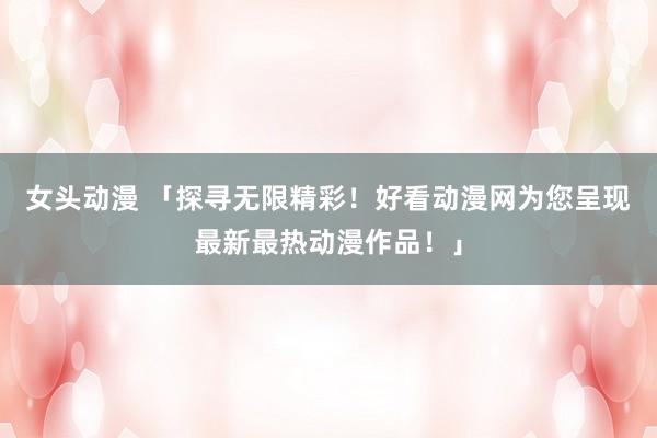 女头动漫 「探寻无限精彩！好看动漫网为您呈现最新最热动漫作品！」