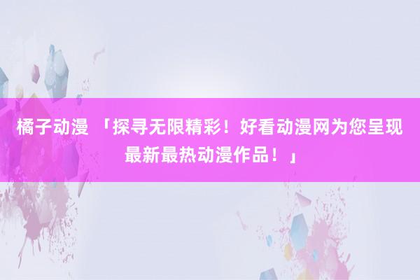 橘子动漫 「探寻无限精彩！好看动漫网为您呈现最新最热动漫作品！」