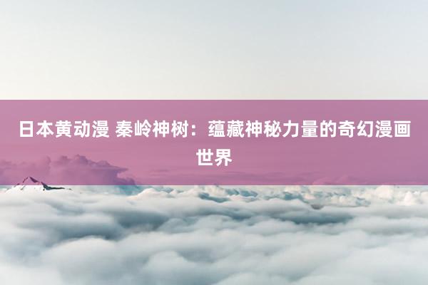 日本黄动漫 秦岭神树：蕴藏神秘力量的奇幻漫画世界