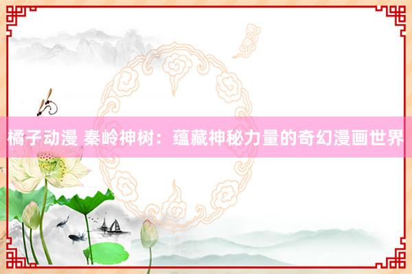 橘子动漫 秦岭神树：蕴藏神秘力量的奇幻漫画世界