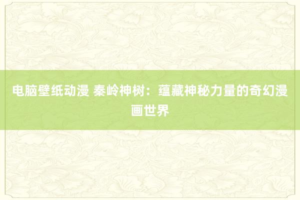 电脑壁纸动漫 秦岭神树：蕴藏神秘力量的奇幻漫画世界