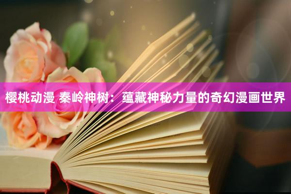 樱桃动漫 秦岭神树：蕴藏神秘力量的奇幻漫画世界