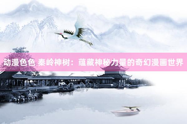 动漫色色 秦岭神树：蕴藏神秘力量的奇幻漫画世界