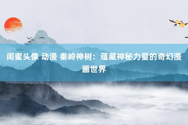 闺蜜头像 动漫 秦岭神树：蕴藏神秘力量的奇幻漫画世界
