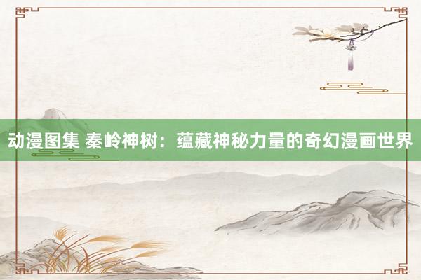 动漫图集 秦岭神树：蕴藏神秘力量的奇幻漫画世界
