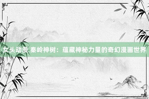 女头动漫 秦岭神树：蕴藏神秘力量的奇幻漫画世界
